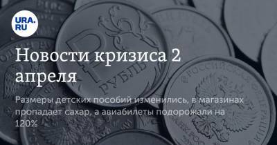 Новости кризиса 2 апреля. Размеры детских пособий изменились, в магазинах пропадает сахар, а авиабилеты подорожали на 120% - ura.news