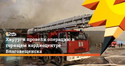 Хирурги провели операцию в горящем кардиоцентре Благовещенска - ridus.ru - Благовещенск