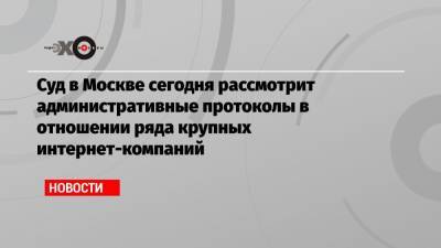 Алексей Навальный - Суд в Москве сегодня рассмотрит административные протоколы в отношении ряда крупных интернет-компаний - echo.msk.ru - Москва - район Таганский
