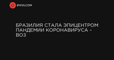 Бразилия стала эпицентром пандемии коронавируса – ВОЗ - bykvu.com - Бразилия