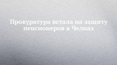 Прокуратура встала на защиту пенсионеров в Челнах - chelny-izvest.ru - респ. Татарстан