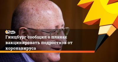 Анна Попова - Александр Гинцбург - Гинцбург сообщил о планах вакцинировать подростков от коронавируса - ridus.ru - Москва