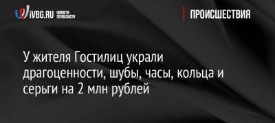 У жителя Гостилиц украли драгоценности, шубы, часы, кольца и серьги на 2 млн рублей - ivbg.ru - Ленинградская обл. - район Ломоносовский
