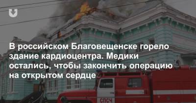 В российском Благовещенске горело здание кардиоцентра. Медики остались, чтобы закончить операцию на открытом сердце - news.tut.by - Благовещенск