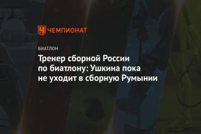 Михаил Шашилов - Тренер сборной России по биатлону: Ушкина пока не уходит в сборную Румынии - championat.com - Румыния