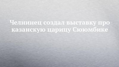 Челнинец создал выставку про казанскую царицу Сююмбике - chelny-izvest.ru - Москва - респ. Татарстан