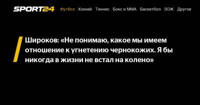 Роман Широков - Кирилл Левников - Широков: «Не понимаю, какое мы имеем отношение к угнетению чернокожих. Я бы никогда в жизни не встал на колено» - sport24.ru - Англия - Сан Марино