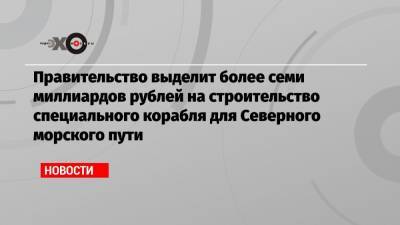 Михаил Мишустин - Правительство выделит более семи миллиардов рублей на строительство специального корабля для Северного морского пути - echo.msk.ru