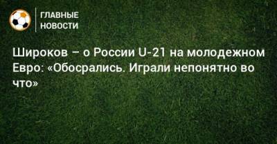 Роман Широков - Широков – о России U-21 на молодежном Евро: «Обосрались. Играли непонятно во что» - bombardir.ru - Дания - Исландия