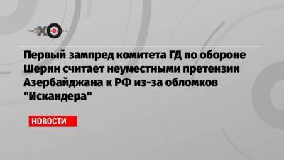 Александр Шерин - Первый зампред комитета ГД по обороне Шерин считает неуместными претензии Азербайджана к РФ из-за обломков «Искандера» - echo.msk.ru - Москва - Азербайджан