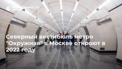 Андрей Бочкарев - Северный вестибюль метро "Окружная" в Москве откроют в 2022 году - realty.ria.ru - Москва - Строительство