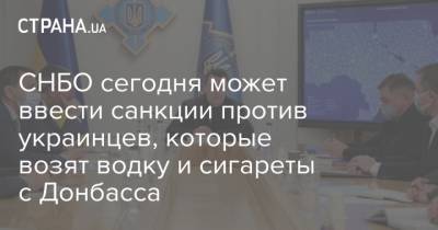 СНБО сегодня может ввести санкции против украинцев, которые возят водку и сигареты с Донбасса - strana.ua - Снбо