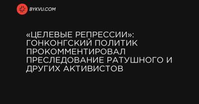 «Целевые репрессии»: гонконгский политик прокомментировал преследование Ратушного и других активистов - bykvu.com