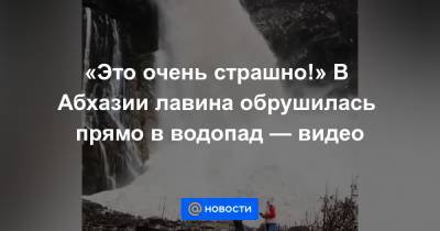 «Это очень страшно!» В Абхазии лавина обрушилась прямо в водопад — видео - news.mail.ru - Апсны