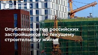 Опубликован топ российских застройщиков по текущему строительству жилья - realty.ria.ru - Москва