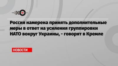 Руслан Левиев - Россия намерена принять дополнительные меры в ответ на усиления группировки НАТО вокруг Украины, — говорят в Кремле - echo.msk.ru - Москва - Киев - Вашингтон