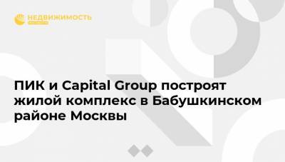 ПИК и Capital Group построят жилой комплекс в Бабушкинском районе Москвы - realty.ria.ru - Москва - Строительство