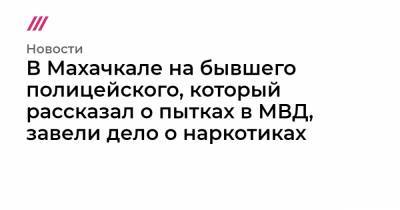 В Махачкале на бывшего полицейского, который рассказал о пытках в МВД, завели дело о наркотиках - tvrain.ru - Махачкала