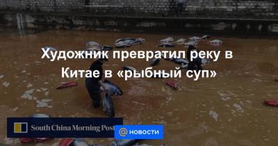 Художник превратил реку в Китае в «рыбный суп» - news.mail.ru - Китай - провинция Шаньдун