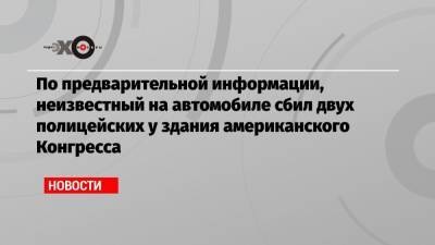 По предварительной информации, неизвестный на автомобиле сбил двух полицейских у здания американского Конгресса - echo.msk.ru