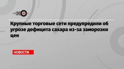 Крупные торговые сети предупредили об угрозе дефицита сахара из-за заморозки цен - echo.msk.ru - Новосибирск