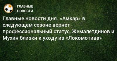 Главные новости дня. «Амкар» в следующем сезоне вернет профессиональный статус, Жемалетдинов и Мухин близки к уходу из «Локомотива» - bombardir.ru - Пермь