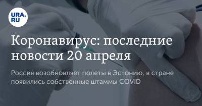 Коронавирус: последние новости 20 апреля. Россия возобновляет полеты в Эстонию, в стране появились собственные штаммы COVID - ura.news - Эстония - Бразилия - Ухань