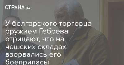 Емельян Гебрев - У болгарского торговца оружием Гебрева отрицают, что на чешских складах взорвались его боеприпасы - strana.ua - Болгария - Чехия