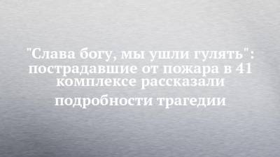 "Слава богу, мы ушли гулять": пострадавшие от пожара в 41 комплексе рассказали подробности трагедии - chelny-izvest.ru - Набережные Челны
