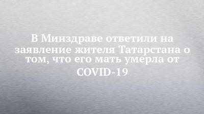 В Минздраве ответили на заявление жителя Татарстана о том, что его мать умерла от COVID-19 - chelny-izvest.ru - респ. Татарстан - Нижнекамск