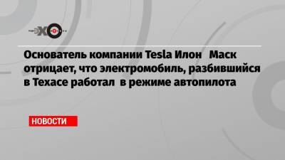 Илон Маск - Основатель компании Tesla Илон Маск отрицает, что электромобиль, разбившийся в Техасе работал в режиме автопилота - echo.msk.ru - Техас