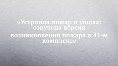«Устроила пожар и ушла»: озвучена версия возникновения пожара в 41-м комплексе - chelny-izvest.ru - Набережные Челны