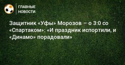 Защитник «Уфы» Морозов – о 3:0 со «Спартаком»: «И праздник испортили, и «Динамо» порадовали» - bombardir.ru - Уфа