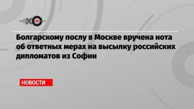 Болгарскому послу в Москве вручена нота об ответных мерах на высылку российских дипломатов из Софии - echo.msk.ru - Москва - Болгария - София