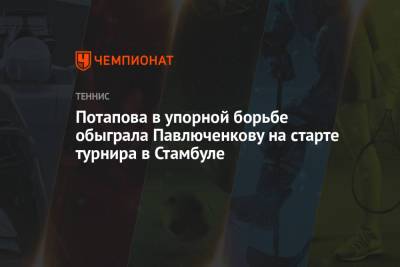 Анастасия Потапова - Анастасия Павлюченкова - Екатерина Козлова - Потапова в упорной борьбе обыграла Павлюченкову на старте турнира в Стамбуле - championat.com - Турция - Румыния - Стамбул