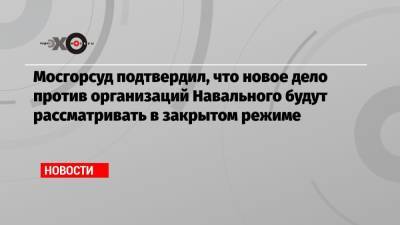 Алексей Навальный - Мосгорсуд подтвердил, что новое дело против организаций Навального будут рассматривать в закрытом режиме - echo.msk.ru