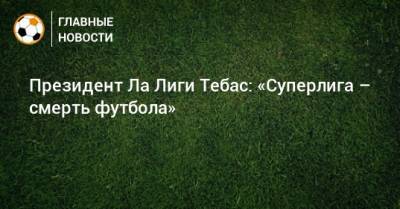 Хавьер Тебас - Президент Ла Лиги Тебас: «Суперлига – смерть футбола» - bombardir.ru