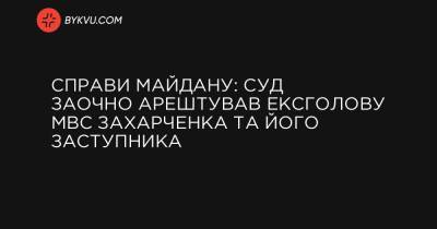 Справи Майдану: суд заочно арештував ексголову МВС Захарченка та його заступника - bykvu.com