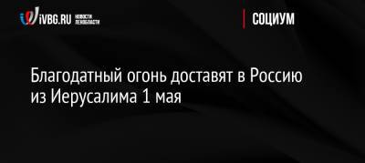 Благодатный огонь доставят в Россию из Иерусалима 1 мая - ivbg.ru - Москва - Россия - Иерусалим