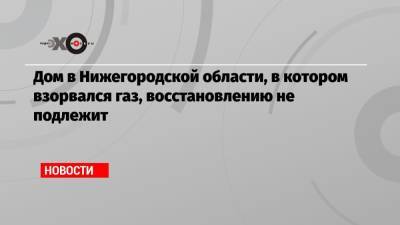 Глеб Никитин - Дом в Нижегородской области, в котором взорвался газ, восстановлению не подлежит - echo.msk.ru - Нижегородская обл.