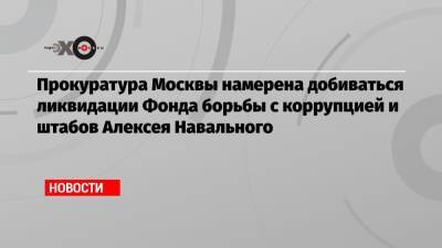 Алексей Навальный - Прокуратура Москвы намерена добиваться ликвидации Фонда борьбы с коррупцией и штабов Алексея Навального - echo.msk.ru - Москва