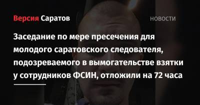 Заседание по мере пресечения для молодого саратовского следователя, подозреваемого в вымогательстве взятки у сотрудников ФСИН, отложили на 72 часа - nversia.ru - Саратов