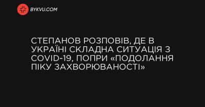 Степанов розповів, де в Україні складна ситуація з COVID-19, попри «подолання піку захворюваності» - bykvu.com - Украина - місто Київ