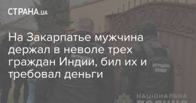 На Закарпатье мужчина держал в неволе трех граждан Индии, бил их и требовал деньги - strana.ua