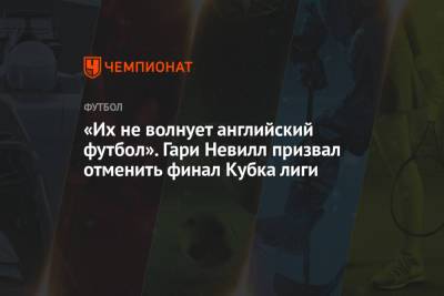 Гари Невилл - «Их не волнует английский футбол». Гари Невилл призвал отменить финал Кубка лиги - championat.com - Англия