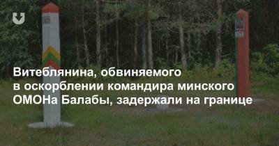 Витеблянина, обвиняемого в оскорблении командира минского ОМОНа Балабы, задержали на границе - news.tut.by - Литва - Минск - Витебск - Витебская обл.