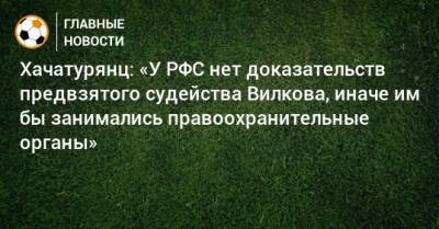 Михаил Вилков - Ашот Хачатурянц - Хачатурянц: «У РФС нет доказательств предвзятого судейства Вилкова, иначе им бы занимались правоохранительные органы» - bombardir.ru - Краснодар