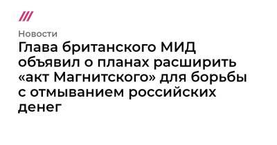 Алексей Навальный - Глава британского МИД объявил о планах расширить «акт Магнитского» для борьбы с отмыванием российских денег - tvrain.ru - Англия