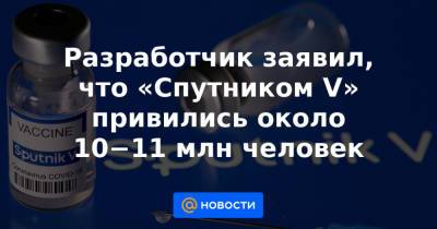 Разработчик заявил, что «Спутником V» привились около 10−11 млн человек - news.mail.ru