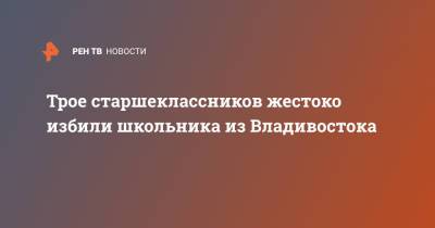 Трое старшеклассников жестоко избили школьника из Владивостока - ren.tv - Приморье край - Владивосток